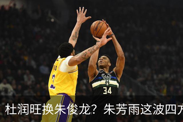 杜润旺换朱俊龙？朱芳雨这波四方大交易要是成了，CBA太疯狂